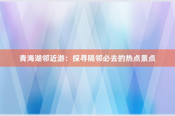 青海湖邻近游：探寻隔邻必去的热点景点